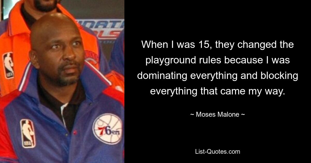 When I was 15, they changed the playground rules because I was dominating everything and blocking everything that came my way. — © Moses Malone