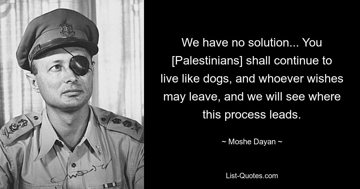 We have no solution... You [Palestinians] shall continue to live like dogs, and whoever wishes may leave, and we will see where this process leads. — © Moshe Dayan