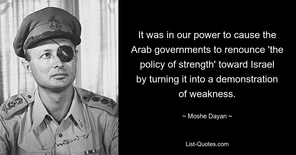 It was in our power to cause the Arab governments to renounce 'the policy of strength' toward Israel by turning it into a demonstration of weakness. — © Moshe Dayan