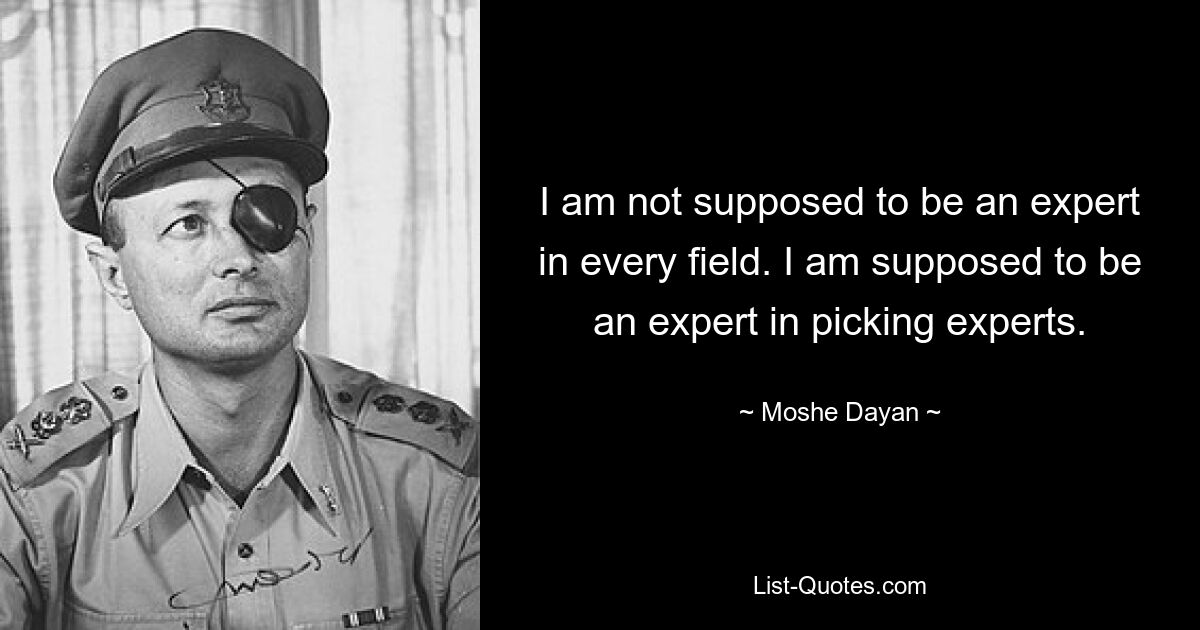 I am not supposed to be an expert in every field. I am supposed to be an expert in picking experts. — © Moshe Dayan