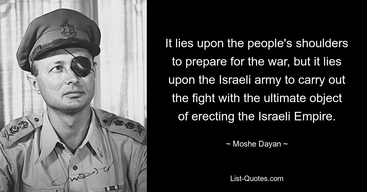 It lies upon the people's shoulders to prepare for the war, but it lies upon the Israeli army to carry out the fight with the ultimate object of erecting the Israeli Empire. — © Moshe Dayan