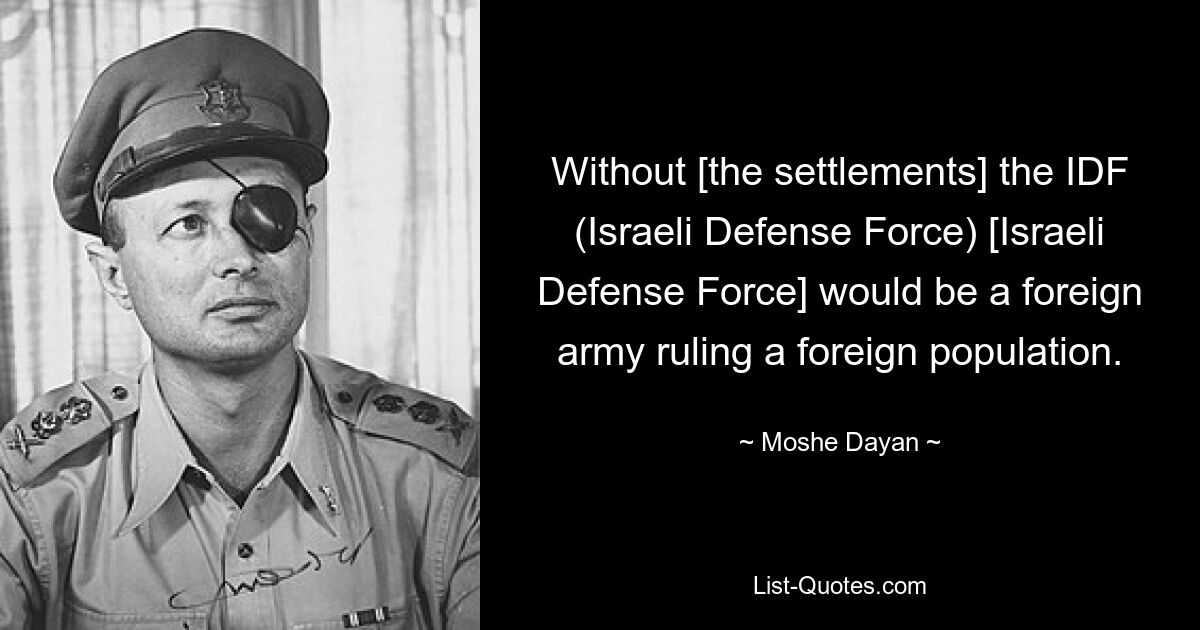 Without [the settlements] the IDF (Israeli Defense Force) [Israeli Defense Force] would be a foreign army ruling a foreign population. — © Moshe Dayan