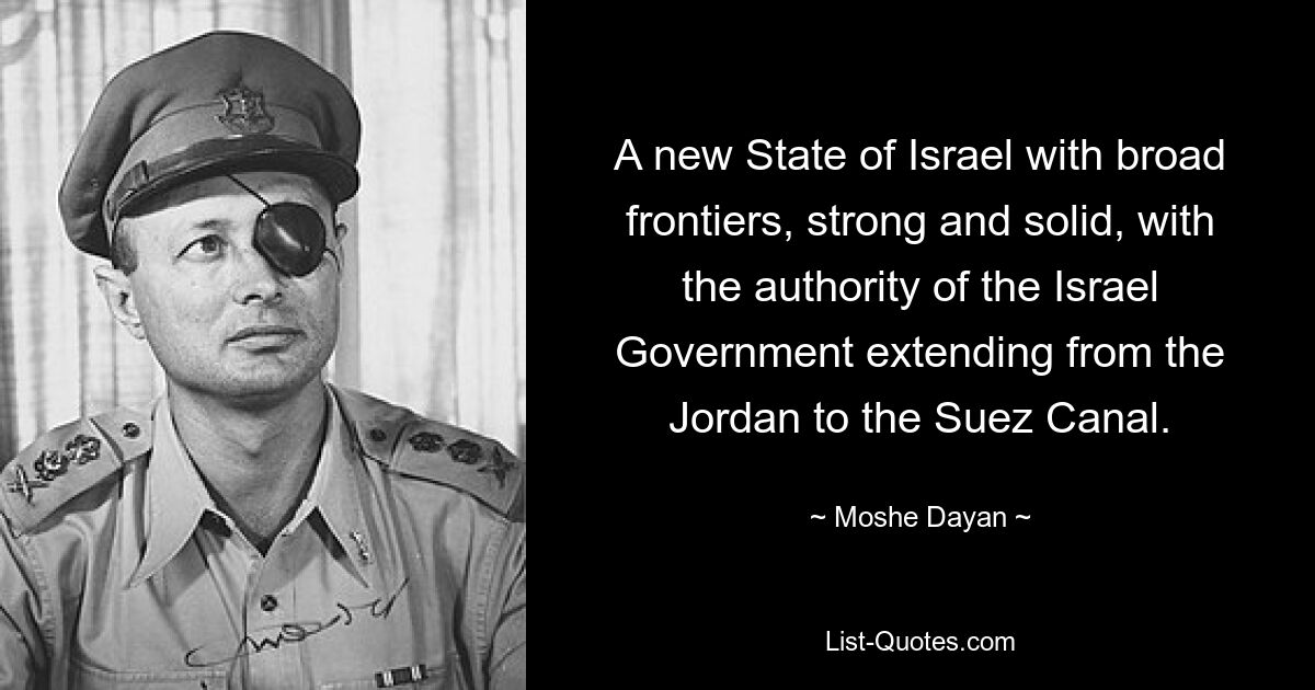 A new State of Israel with broad frontiers, strong and solid, with the authority of the Israel Government extending from the Jordan to the Suez Canal. — © Moshe Dayan