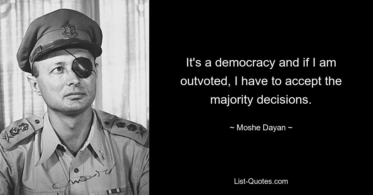 It's a democracy and if I am outvoted, I have to accept the majority decisions. — © Moshe Dayan