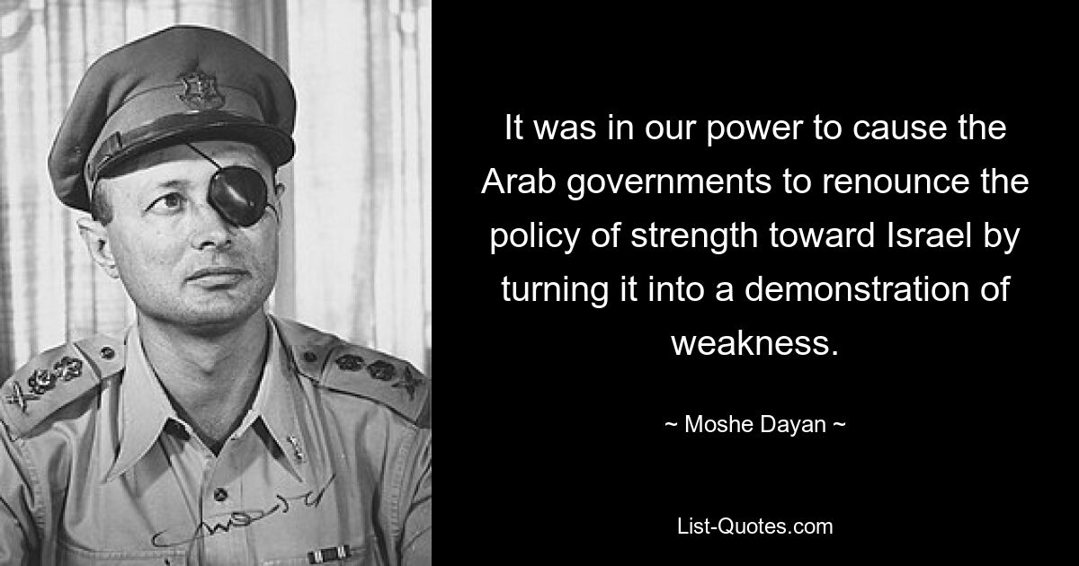 It was in our power to cause the Arab governments to renounce the policy of strength toward Israel by turning it into a demonstration of weakness. — © Moshe Dayan