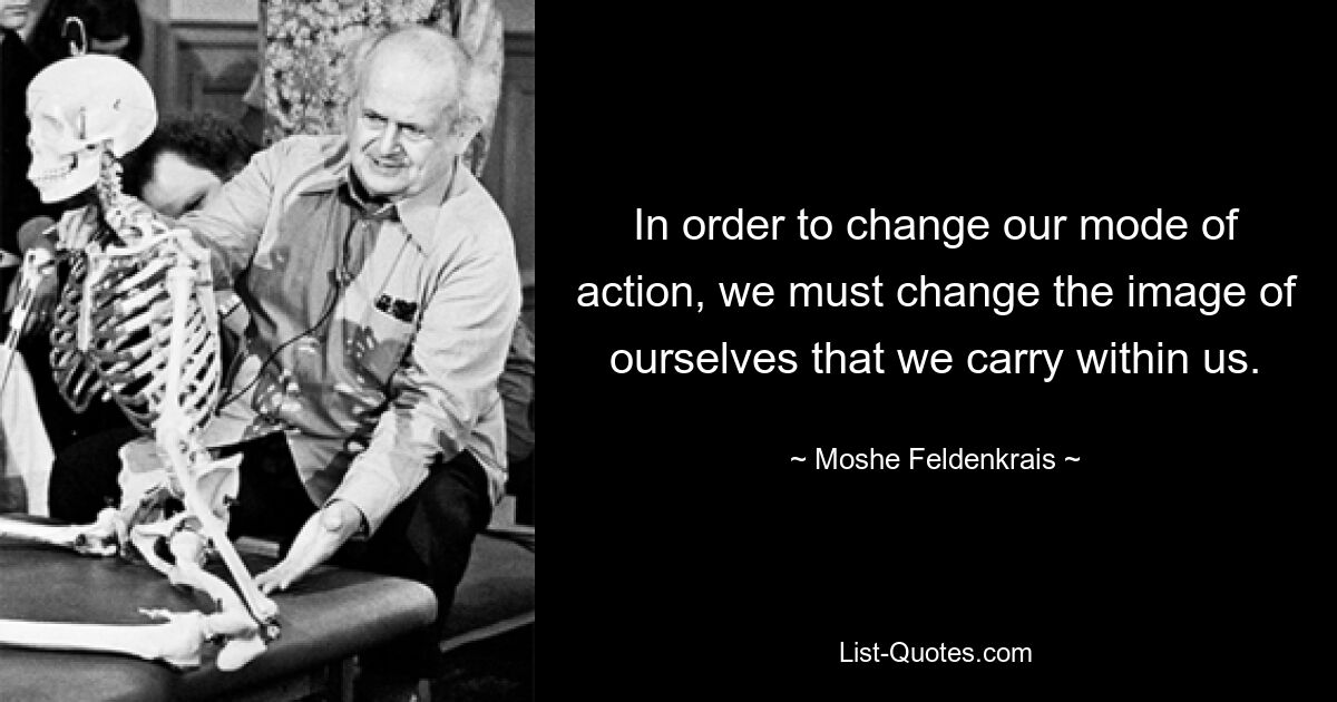 In order to change our mode of action, we must change the image of ourselves that we carry within us. — © Moshe Feldenkrais