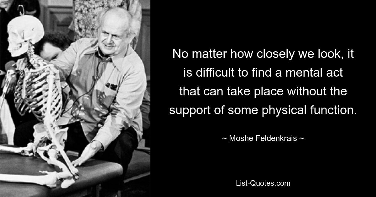 No matter how closely we look, it is difficult to find a mental act that can take place without the support of some physical function. — © Moshe Feldenkrais