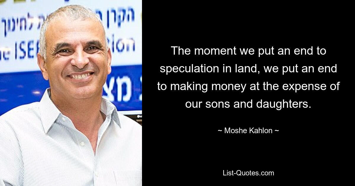 The moment we put an end to speculation in land, we put an end to making money at the expense of our sons and daughters. — © Moshe Kahlon