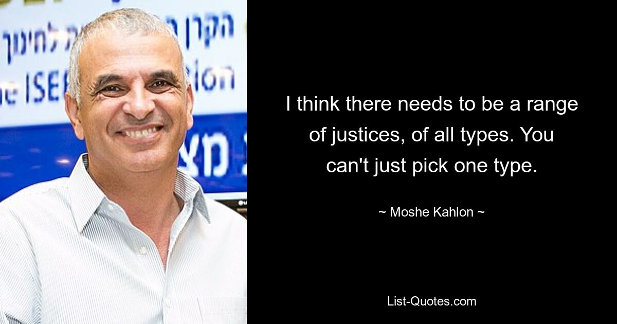 I think there needs to be a range of justices, of all types. You can't just pick one type. — © Moshe Kahlon