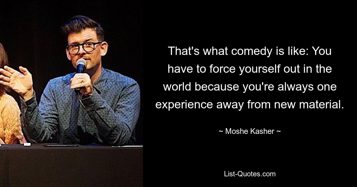 That's what comedy is like: You have to force yourself out in the world because you're always one experience away from new material. — © Moshe Kasher