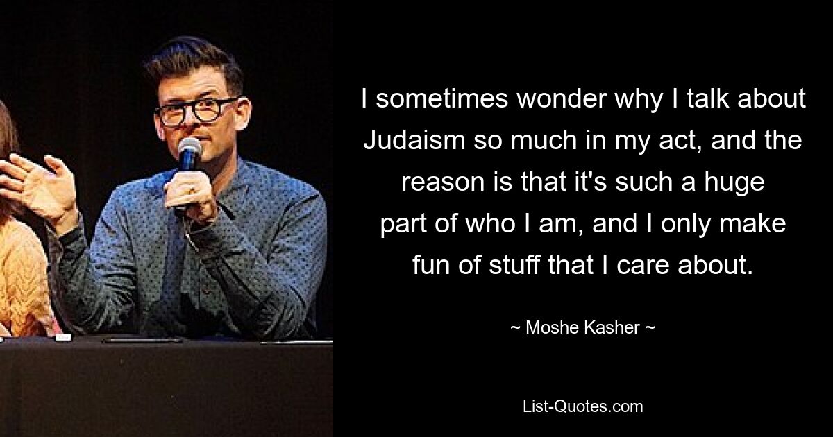 I sometimes wonder why I talk about Judaism so much in my act, and the reason is that it's such a huge part of who I am, and I only make fun of stuff that I care about. — © Moshe Kasher