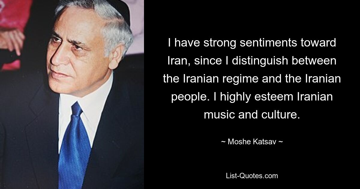 Ich hege starke Gefühle gegenüber dem Iran, da ich zwischen dem iranischen Regime und dem iranischen Volk unterscheide. Ich schätze die iranische Musik und Kultur sehr. — © Moshe Katsav