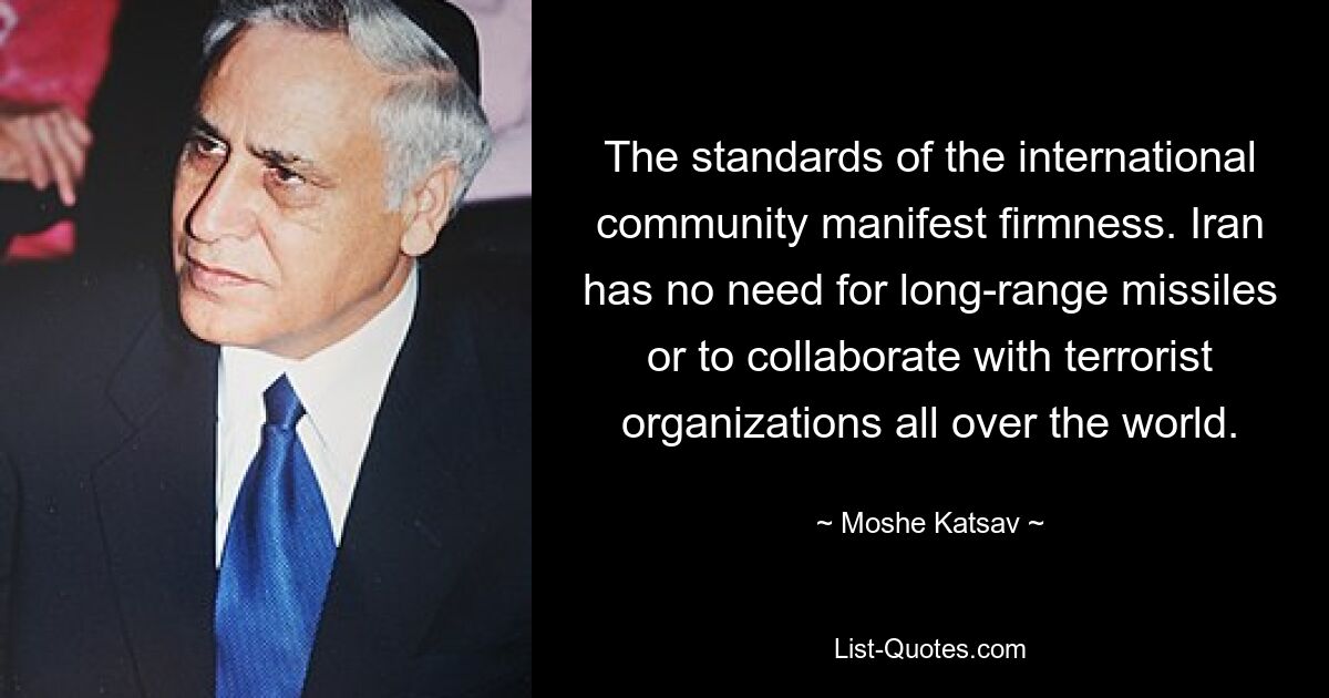 The standards of the international community manifest firmness. Iran has no need for long-range missiles or to collaborate with terrorist organizations all over the world. — © Moshe Katsav