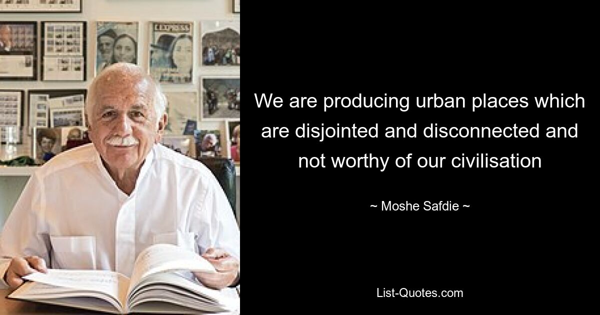 We are producing urban places which are disjointed and disconnected and not worthy of our civilisation — © Moshe Safdie