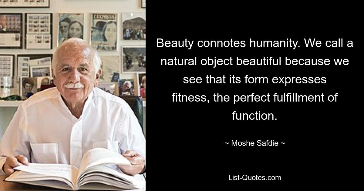 Beauty connotes humanity. We call a natural object beautiful because we see that its form expresses fitness, the perfect fulfillment of function. — © Moshe Safdie