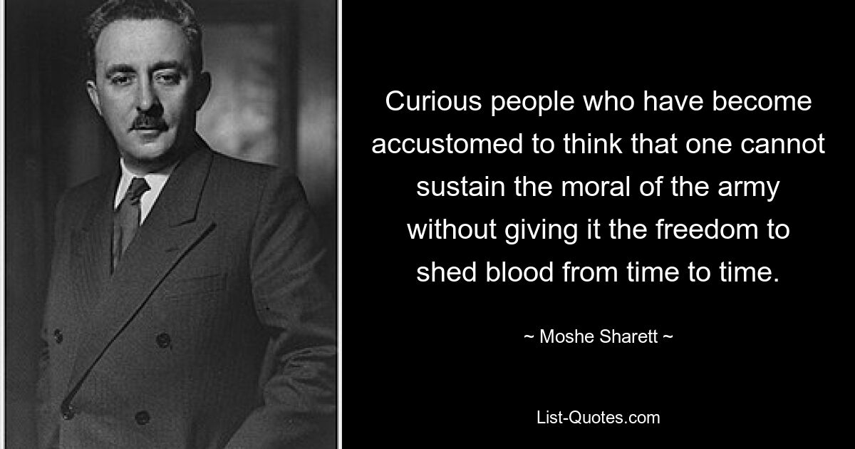 Curious people who have become accustomed to think that one cannot sustain the moral of the army without giving it the freedom to shed blood from time to time. — © Moshe Sharett