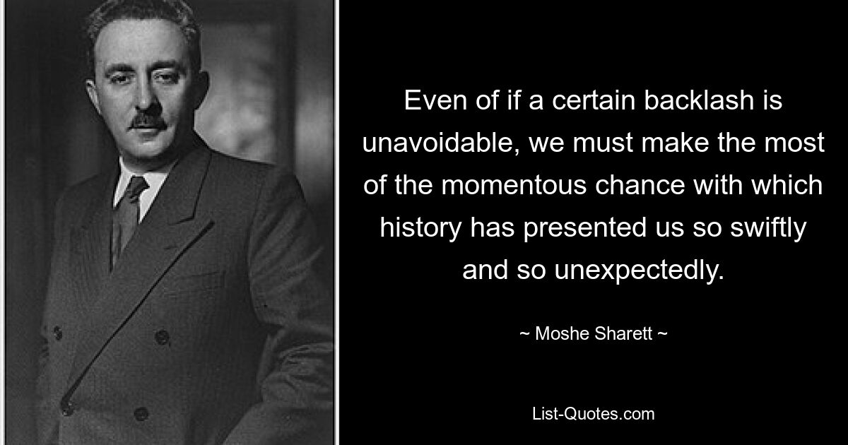 Even of if a certain backlash is unavoidable, we must make the most of the momentous chance with which history has presented us so swiftly and so unexpectedly. — © Moshe Sharett