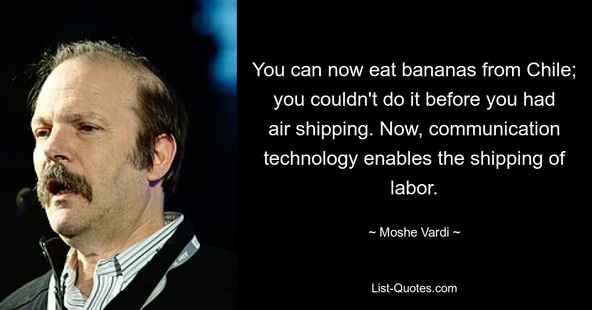 You can now eat bananas from Chile; you couldn't do it before you had air shipping. Now, communication technology enables the shipping of labor. — © Moshe Vardi