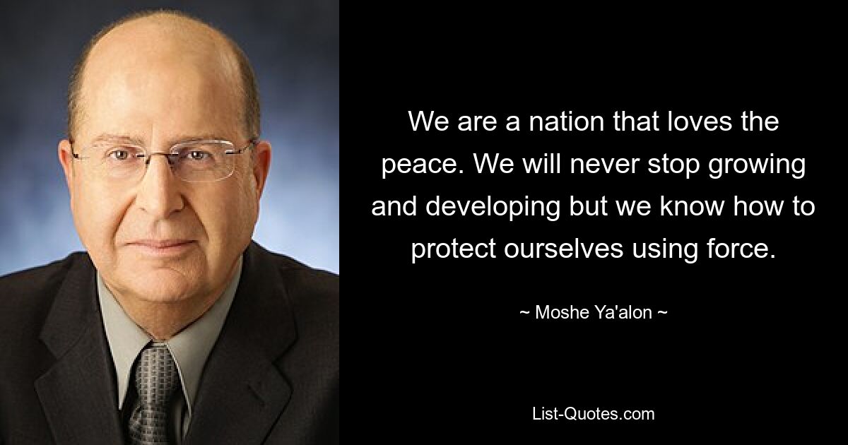 We are a nation that loves the peace. We will never stop growing and developing but we know how to protect ourselves using force. — © Moshe Ya'alon