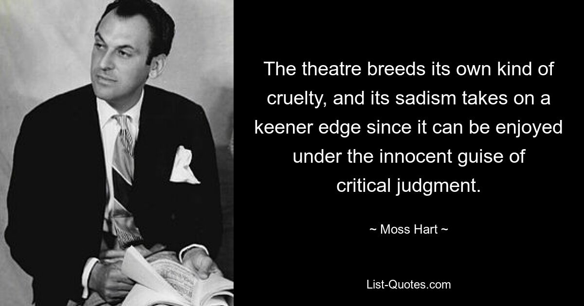 The theatre breeds its own kind of cruelty, and its sadism takes on a keener edge since it can be enjoyed under the innocent guise of critical judgment. — © Moss Hart