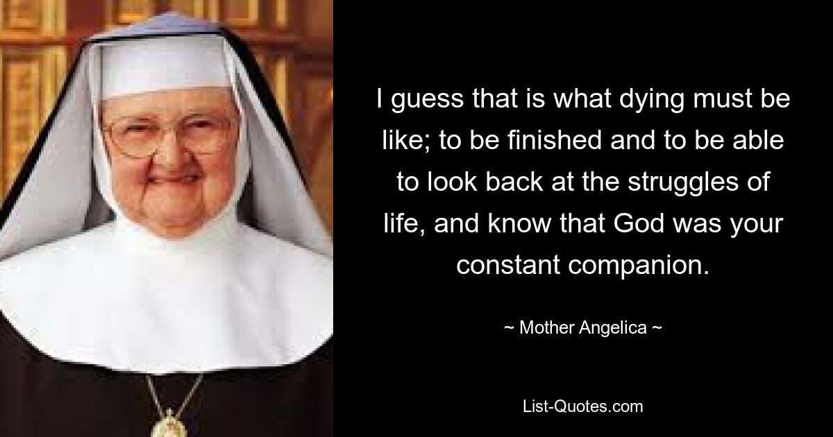 I guess that is what dying must be like; to be finished and to be able to look back at the struggles of life, and know that God was your constant companion. — © Mother Angelica