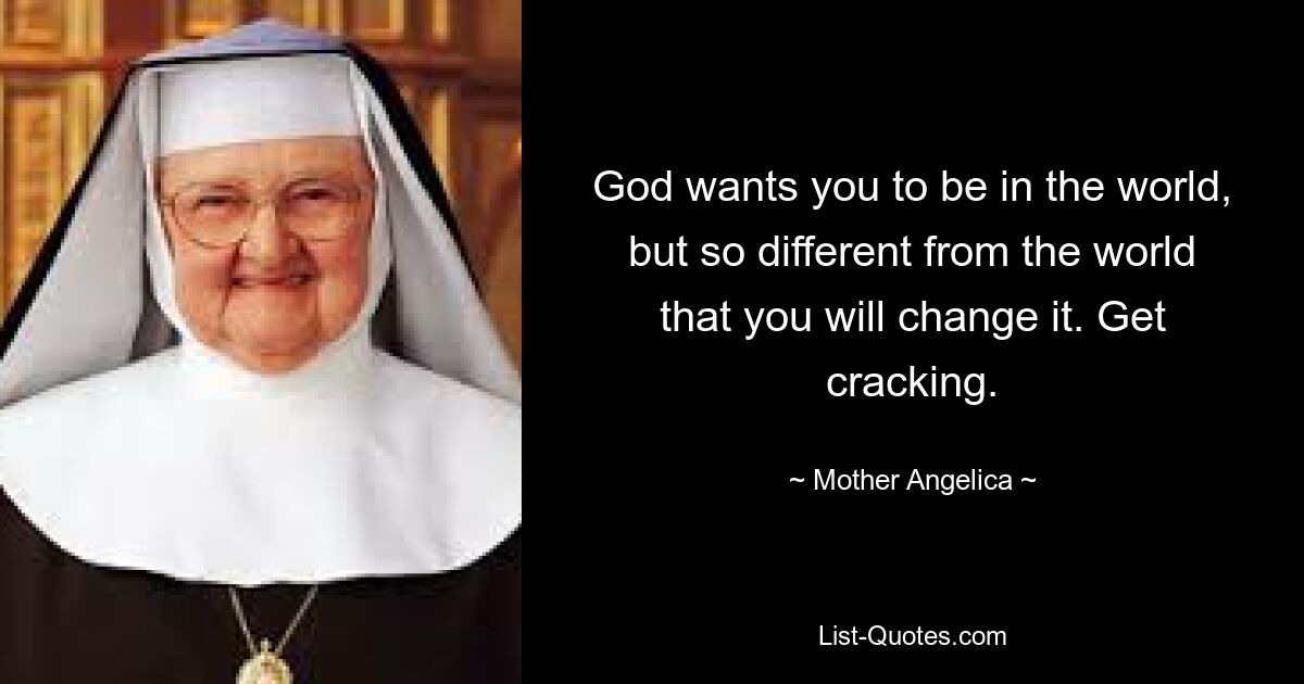 God wants you to be in the world, but so different from the world that you will change it. Get cracking. — © Mother Angelica