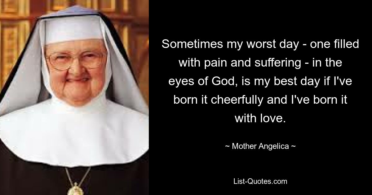 Sometimes my worst day - one filled with pain and suffering - in the eyes of God, is my best day if I've born it cheerfully and I've born it with love. — © Mother Angelica