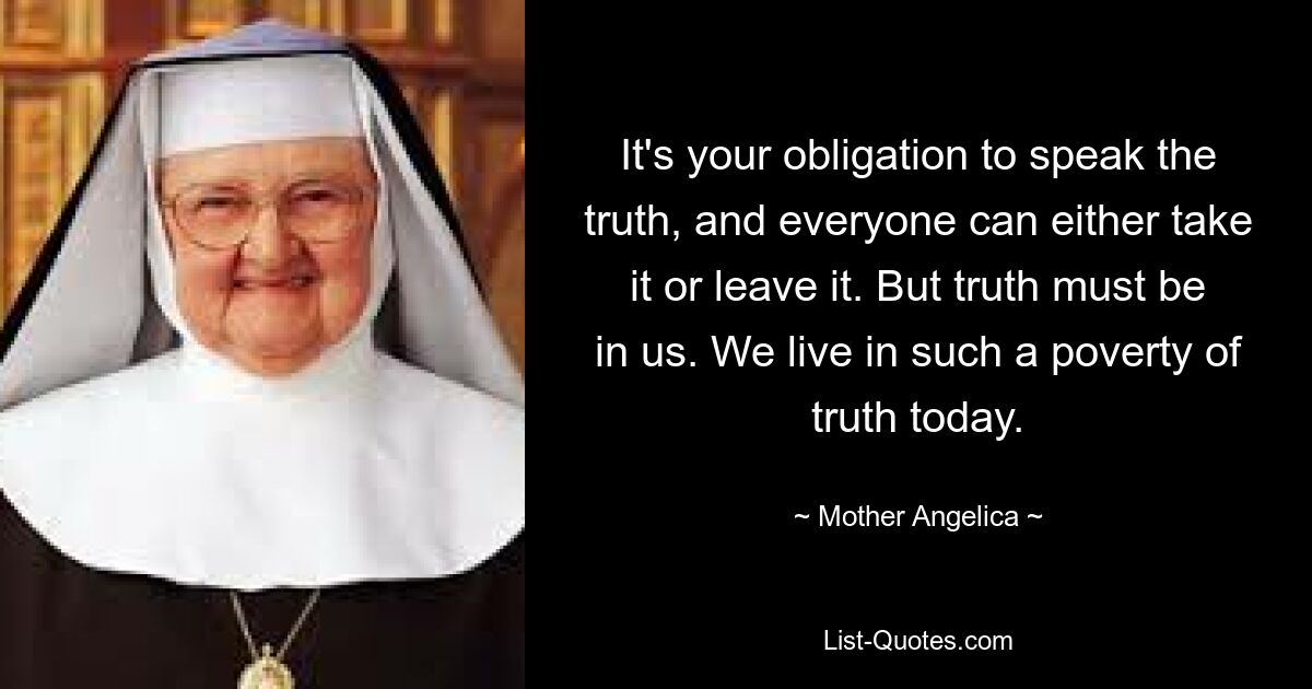 It's your obligation to speak the truth, and everyone can either take it or leave it. But truth must be in us. We live in such a poverty of truth today. — © Mother Angelica