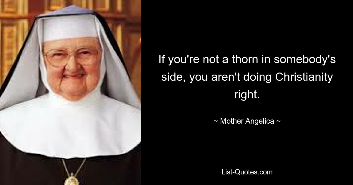 If you're not a thorn in somebody's side, you aren't doing Christianity right. — © Mother Angelica