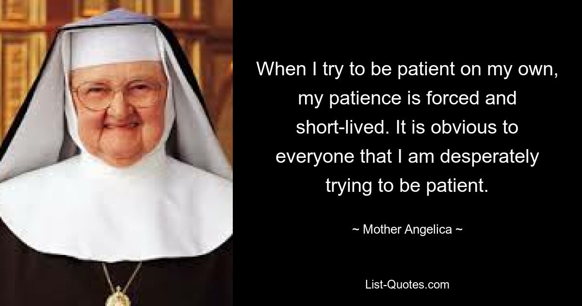 When I try to be patient on my own, my patience is forced and short-lived. It is obvious to everyone that I am desperately trying to be patient. — © Mother Angelica