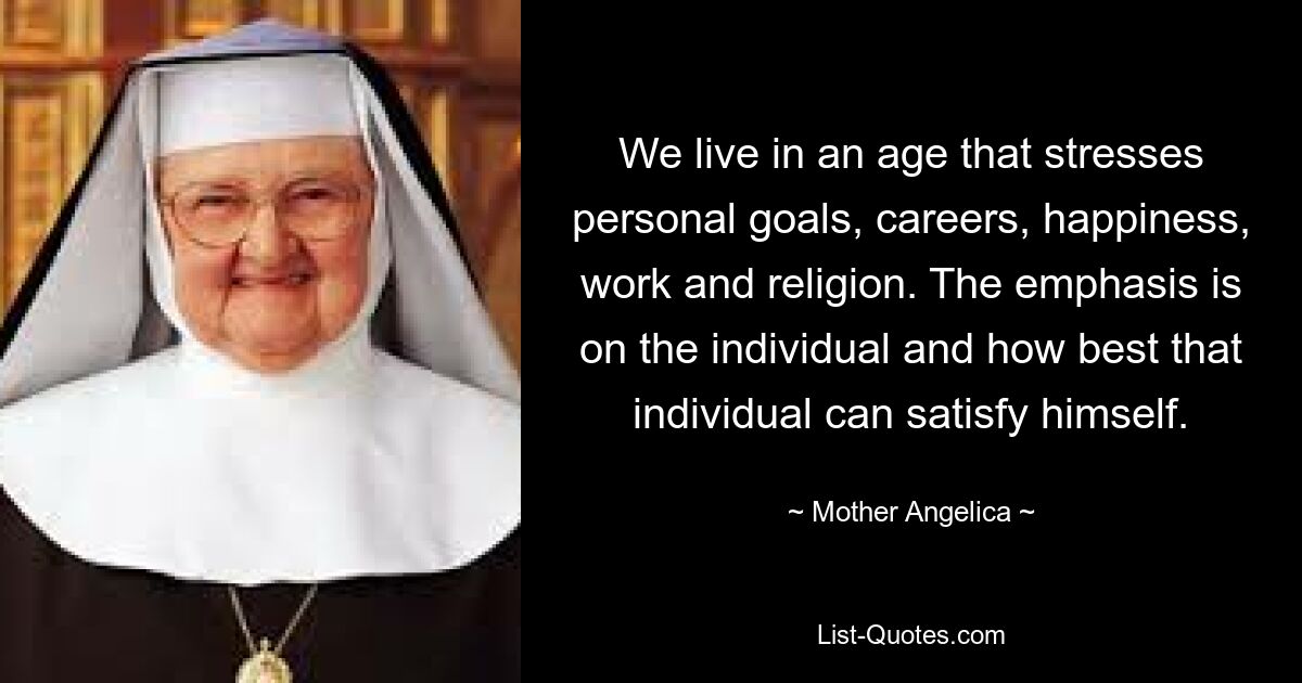 We live in an age that stresses personal goals, careers, happiness, work and religion. The emphasis is on the individual and how best that individual can satisfy himself. — © Mother Angelica