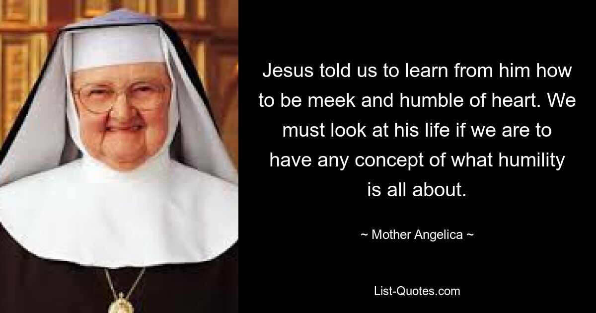 Jesus told us to learn from him how to be meek and humble of heart. We must look at his life if we are to have any concept of what humility is all about. — © Mother Angelica