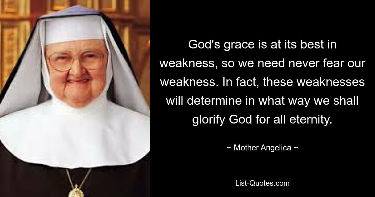 God's grace is at its best in weakness, so we need never fear our weakness. In fact, these weaknesses will determine in what way we shall glorify God for all eternity. — © Mother Angelica