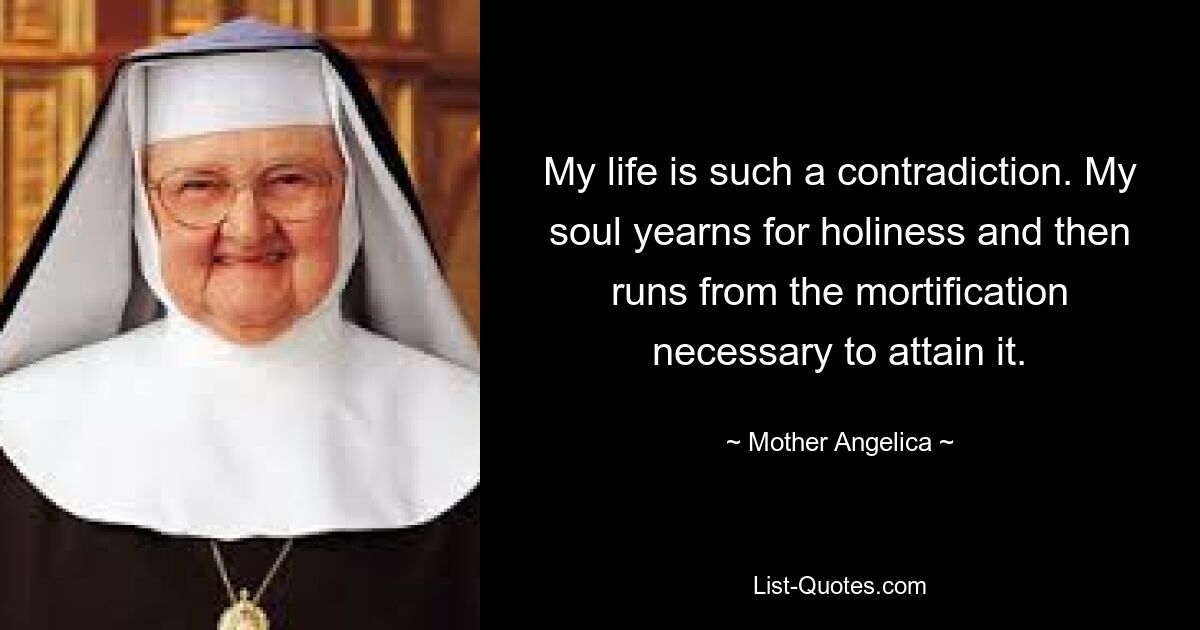 My life is such a contradiction. My soul yearns for holiness and then runs from the mortification necessary to attain it. — © Mother Angelica