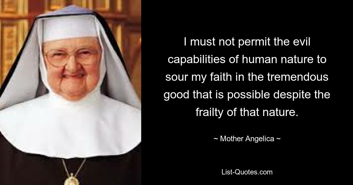 I must not permit the evil capabilities of human nature to sour my faith in the tremendous good that is possible despite the frailty of that nature. — © Mother Angelica