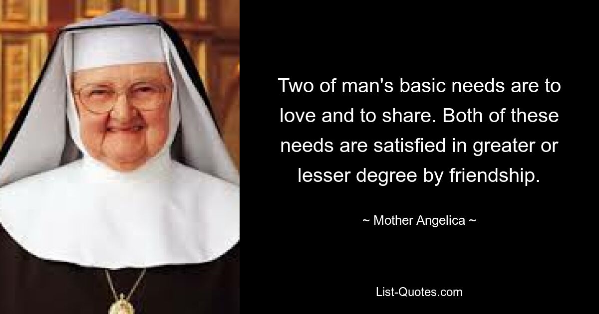 Two of man's basic needs are to love and to share. Both of these needs are satisfied in greater or lesser degree by friendship. — © Mother Angelica