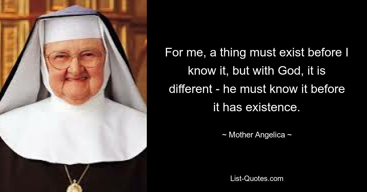 For me, a thing must exist before I know it, but with God, it is different - he must know it before it has existence. — © Mother Angelica