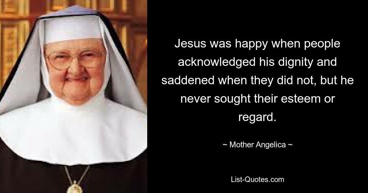 Jesus was happy when people acknowledged his dignity and saddened when they did not, but he never sought their esteem or regard. — © Mother Angelica