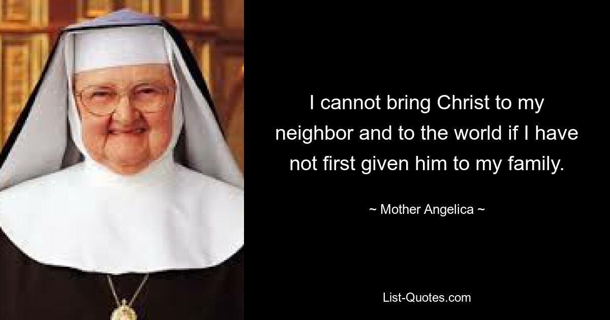 I cannot bring Christ to my neighbor and to the world if I have not first given him to my family. — © Mother Angelica