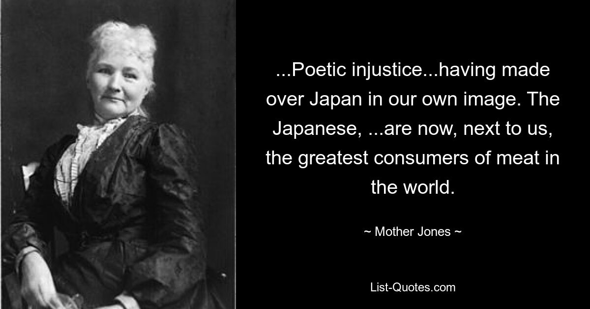 ...Poetic injustice...having made over Japan in our own image. The Japanese, ...are now, next to us, the greatest consumers of meat in the world. — © Mother Jones