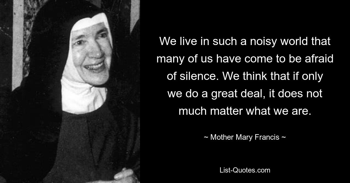 We live in such a noisy world that many of us have come to be afraid of silence. We think that if only we do a great deal, it does not much matter what we are. — © Mother Mary Francis