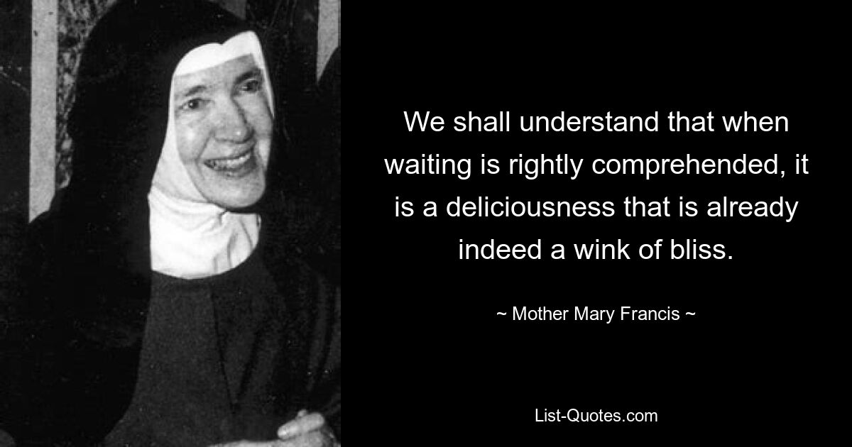 We shall understand that when waiting is rightly comprehended, it is a deliciousness that is already indeed a wink of bliss. — © Mother Mary Francis