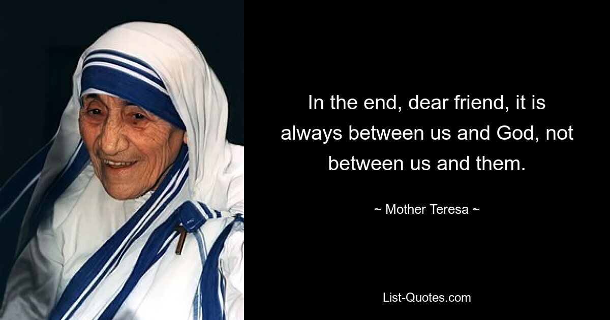 In the end, dear friend, it is always between us and God, not between us and them. — © Mother Teresa