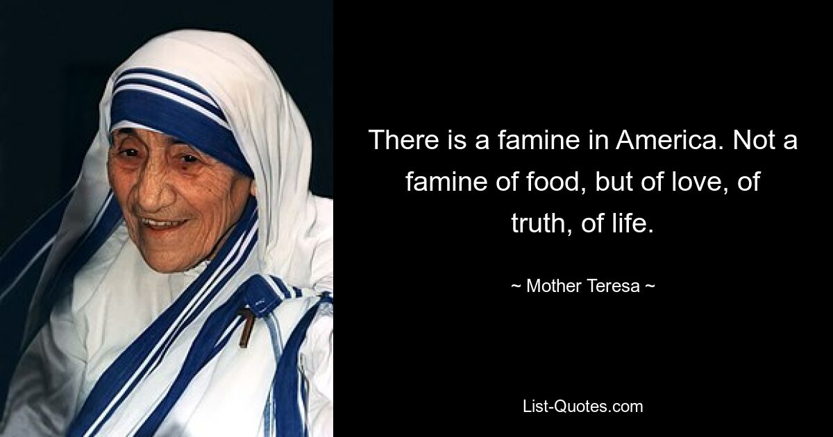 There is a famine in America. Not a famine of food, but of love, of truth, of life. — © Mother Teresa