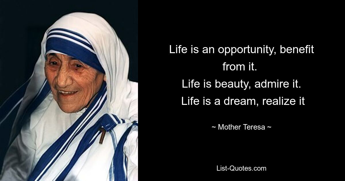 Life is an opportunity, benefit from it. 
 Life is beauty, admire it. 
 Life is a dream, realize it — © Mother Teresa