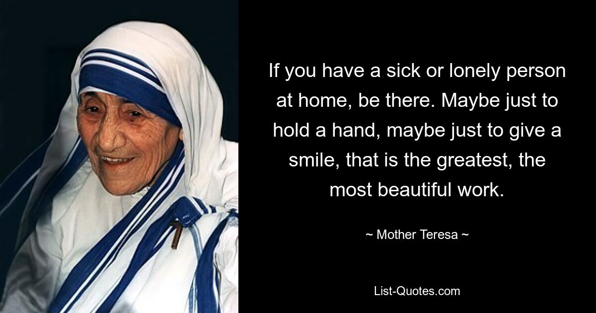 If you have a sick or lonely person at home, be there. Maybe just to hold a hand, maybe just to give a smile, that is the greatest, the most beautiful work. — © Mother Teresa