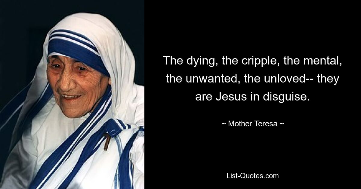 The dying, the cripple, the mental, the unwanted, the unloved-- they are Jesus in disguise. — © Mother Teresa