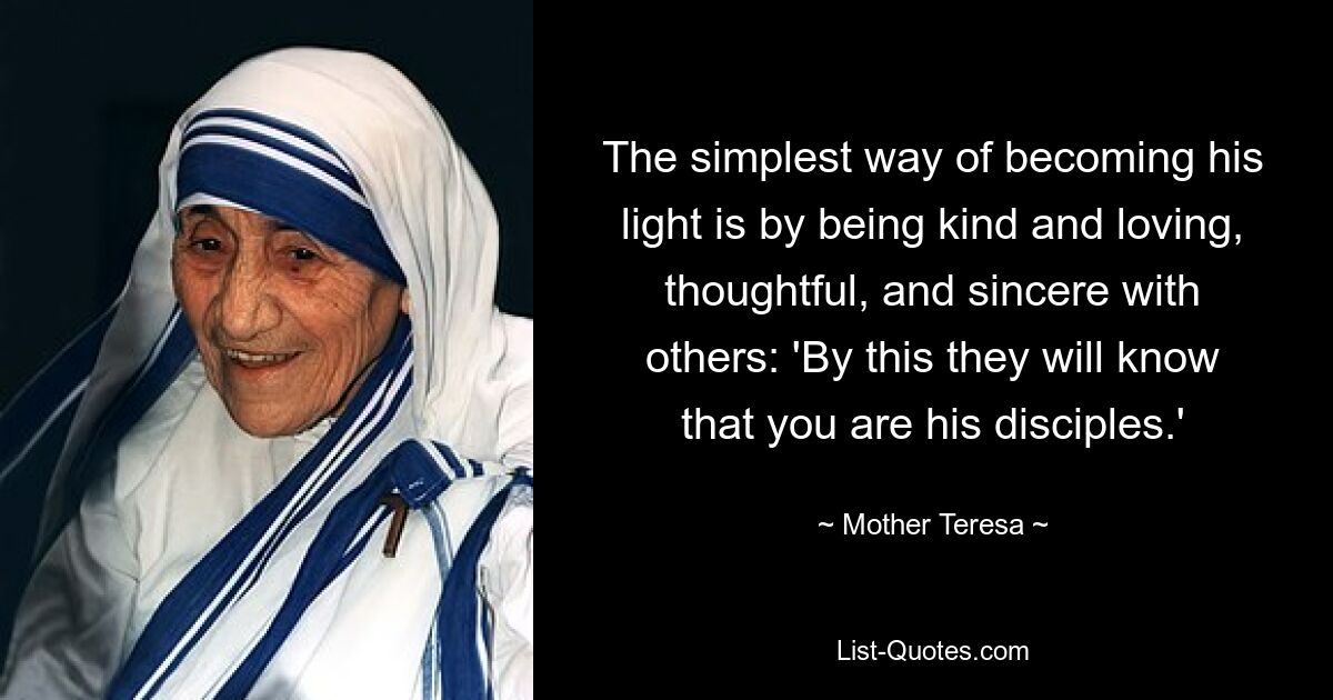 The simplest way of becoming his light is by being kind and loving, thoughtful, and sincere with others: 'By this they will know that you are his disciples.' — © Mother Teresa