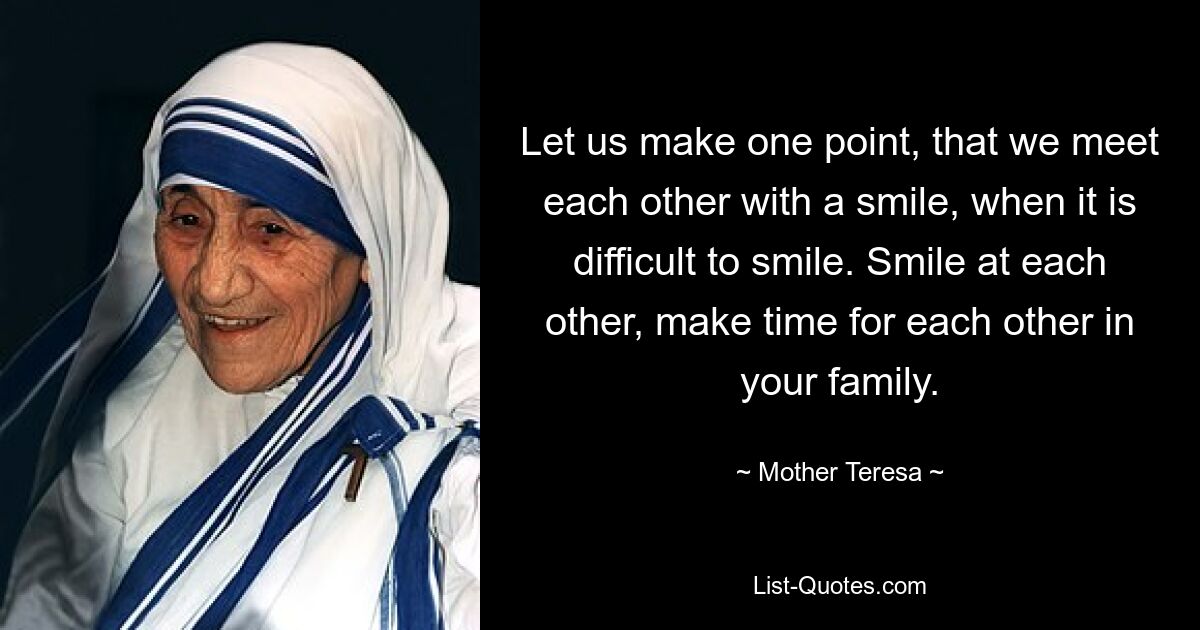 Let us make one point, that we meet each other with a smile, when it is difficult to smile. Smile at each other, make time for each other in your family. — © Mother Teresa