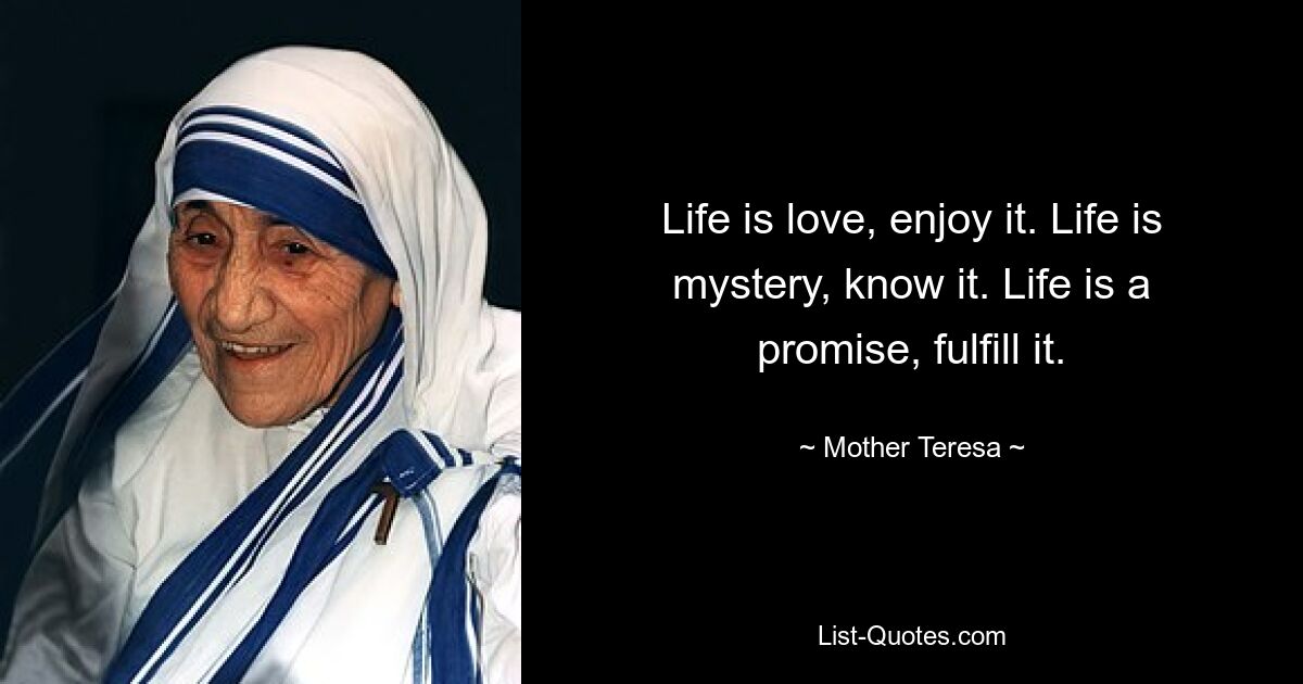 Life is love, enjoy it. Life is mystery, know it. Life is a promise, fulfill it. — © Mother Teresa